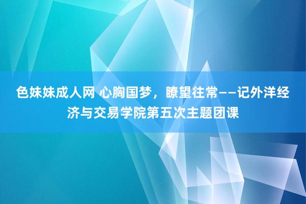 色妹妹成人网 心胸国梦，瞭望往常――记外洋经济与交易学院第五次主题团课