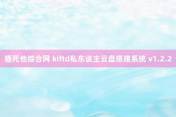 插死他综合网 kiftd私东谈主云盘搭建系统 v1.2.2