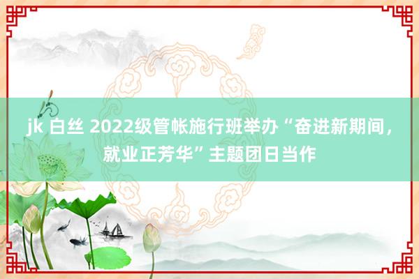 jk 白丝 2022级管帐施行班举办“奋进新期间，就业正芳华”主题团日当作