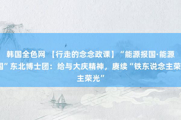 韩国全色网 【行走的念念政课】“能源报国·能源强国”东北博士团：给与大庆精神，赓续“铁东说念主荣光”