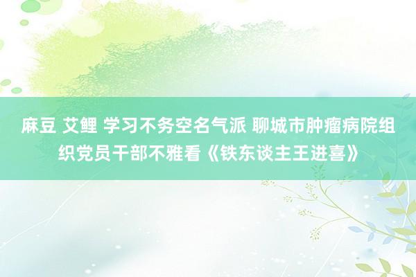 麻豆 艾鲤 学习不务空名气派 聊城市肿瘤病院组织党员干部不雅看《铁东谈主王进喜》