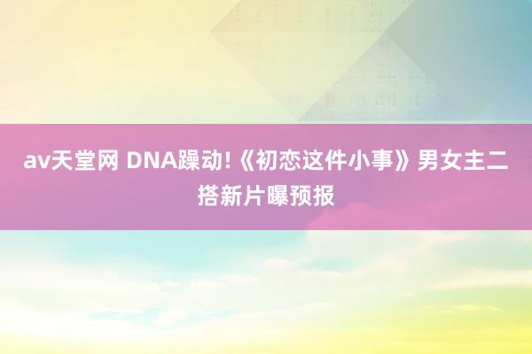 av天堂网 DNA躁动!《初恋这件小事》男女主二搭新片曝预报