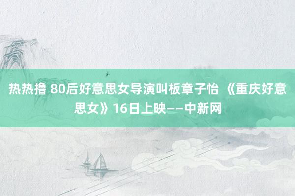 热热撸 80后好意思女导演叫板章子怡 《重庆好意思女》16日上映——中新网