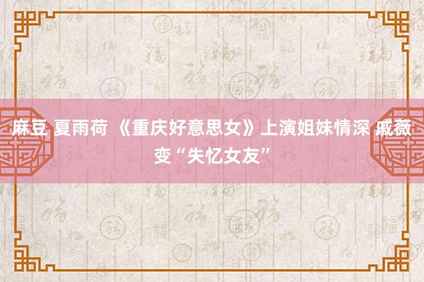 麻豆 夏雨荷 《重庆好意思女》上演姐妹情深 戚薇变“失忆女友”