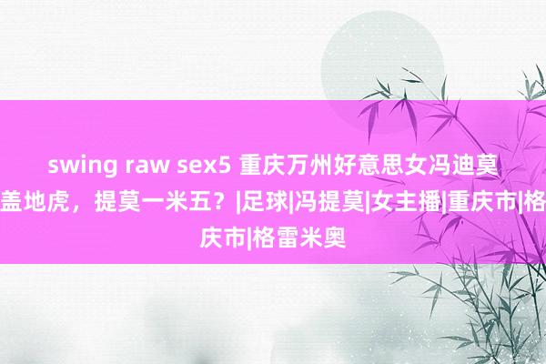 swing raw sex5 重庆万州好意思女冯迪莫，天王盖地虎，提莫一米五？|足球|冯提莫|女主播|重庆市|格雷米奥