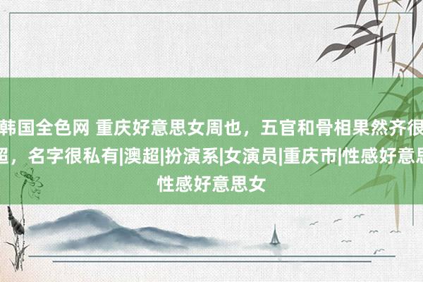 韩国全色网 重庆好意思女周也，五官和骨相果然齐很高超，名字很私有|澳超|扮演系|女演员|重庆市|性感好意思女