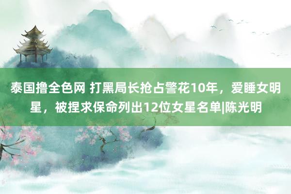 泰国撸全色网 打黑局长抢占警花10年，爱睡女明星，被捏求保命列出12位女星名单|陈光明