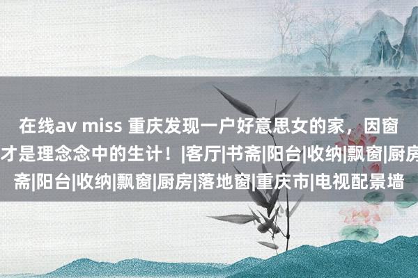 在线av miss 重庆发现一户好意思女的家，因窗景太好意思而走红，这才是理念念中的生计！|客厅|书斋|阳台|收纳|飘窗|厨房|落地窗|重庆市|电视配景墙