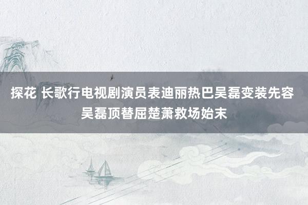 探花 长歌行电视剧演员表迪丽热巴吴磊变装先容 吴磊顶替屈楚萧救场始末