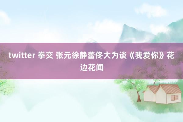 twitter 拳交 张元徐静蕾佟大为谈《我爱你》花边花闻