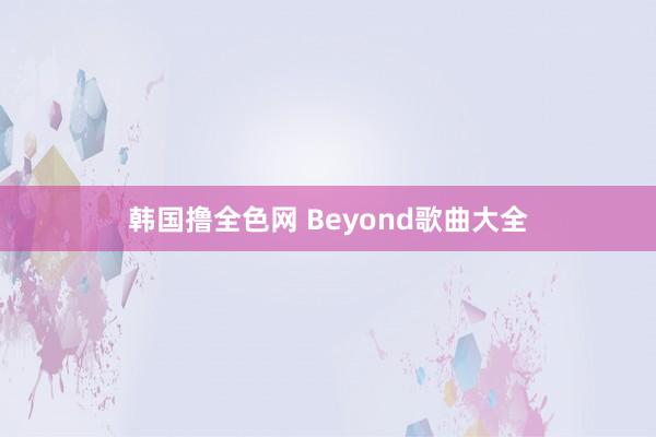 韩国撸全色网 Beyond歌曲大全