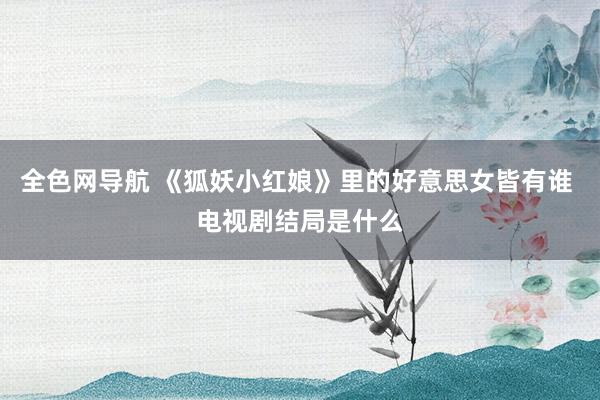 全色网导航 《狐妖小红娘》里的好意思女皆有谁 电视剧结局是什么