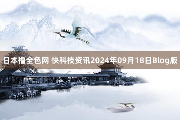 日本撸全色网 快科技资讯2024年09月18日Blog版