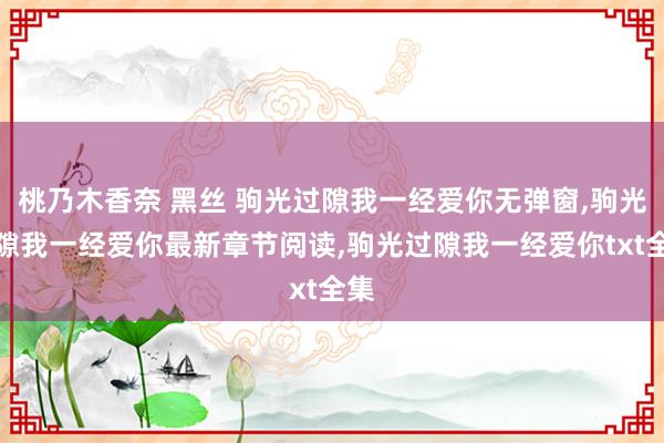 桃乃木香奈 黑丝 驹光过隙我一经爱你无弹窗,驹光过隙我一经爱你最新章节阅读,驹光过隙我一经爱你txt全集