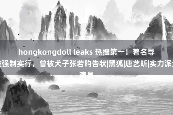 hongkongdoll leaks 热搜第一！著名导演被强制实行，曾被犬子张若昀告状|黑狐|唐艺昕|实力派演员