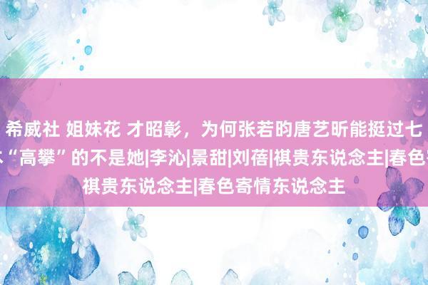 希威社 姐妹花 才昭彰，为何张若昀唐艺昕能挺过七年之痒，原本“高攀”的不是她|李沁|景甜|刘蓓|祺贵东说念主|春色寄情东说念主