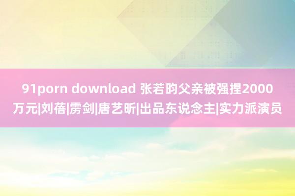 91porn download 张若昀父亲被强捏2000万元|刘蓓|雳剑|唐艺昕|出品东说念主|实力派演员