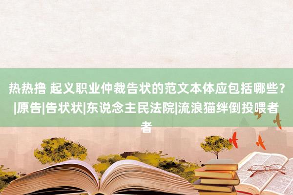 热热撸 起义职业仲裁告状的范文本体应包括哪些？|原告|告状状|东说念主民法院|流浪猫绊倒投喂者