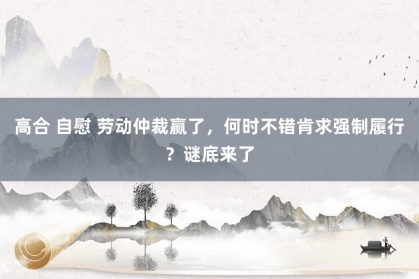 高合 自慰 劳动仲裁赢了，何时不错肯求强制履行？谜底来了