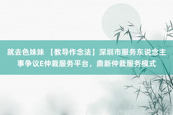 就去色妹妹 【教导作念法】深圳市服务东说念主事争议E仲裁服务平台，鼎新仲裁服务模式