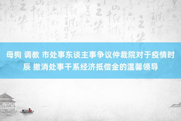 母狗 调教 市处事东谈主事争议仲裁院对于疫情时辰 撤消处事干系经济抵偿金的温馨领导