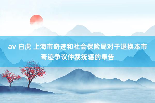 av 白虎 上海市奇迹和社会保险局对于退换本市奇迹争议仲裁统辖的奉告