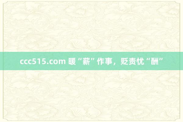 ccc515.com 暖“薪”作事，贬责忧“酬”