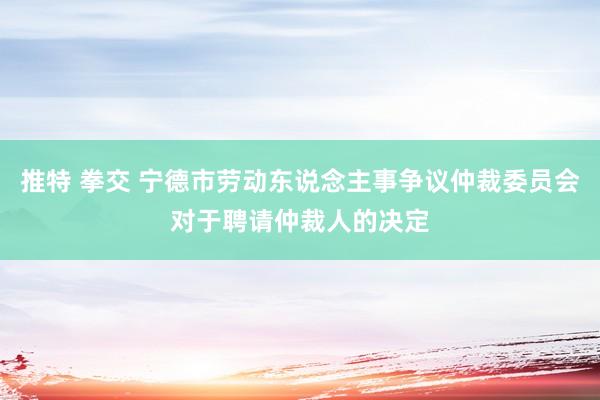 推特 拳交 宁德市劳动东说念主事争议仲裁委员会对于聘请仲裁人的决定