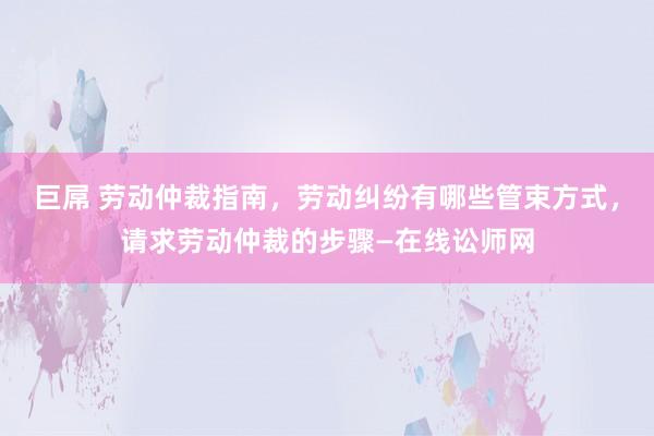 巨屌 劳动仲裁指南，劳动纠纷有哪些管束方式，请求劳动仲裁的步骤—在线讼师网