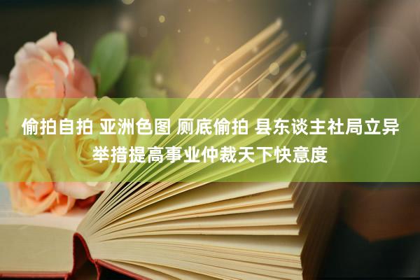 偷拍自拍 亚洲色图 厕底偷拍 县东谈主社局立异举措提高事业仲裁天下快意度