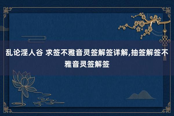 乱论淫人谷 求签不雅音灵签解签详解,抽签解签不雅音灵签解签