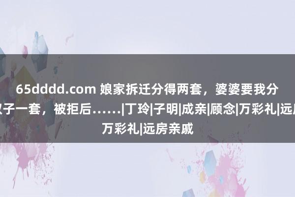 65dddd.com 娘家拆迁分得两套，婆婆要我分给小叔子一套，被拒后……|丁玲|子明|成亲|顾念|万彩礼|远房亲戚