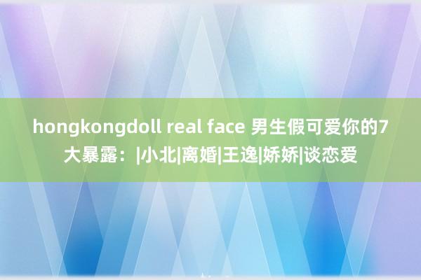 hongkongdoll real face 男生假可爱你的7大暴露：|小北|离婚|王逸|娇娇|谈恋爱