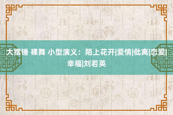 大摆锤 裸舞 小型演义：陌上花开|爱情|仳离|恋爱|幸福|刘若英