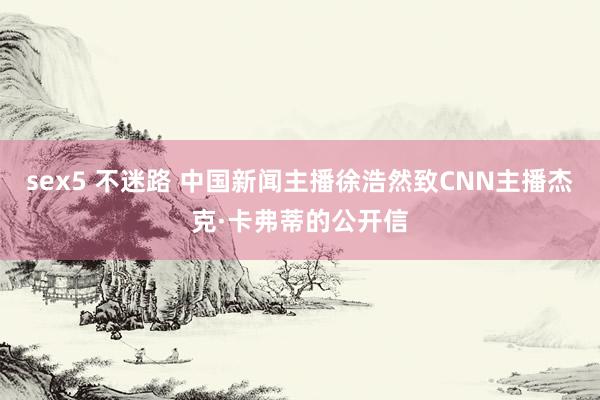 sex5 不迷路 中国新闻主播徐浩然致CNN主播杰克·卡弗蒂的公开信