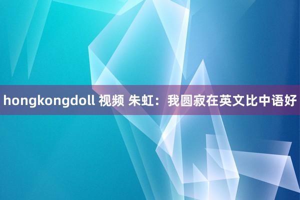 hongkongdoll 视频 朱虹：我圆寂在英文比中语好