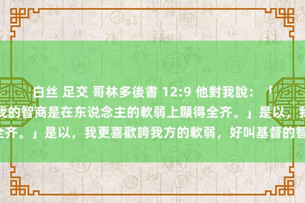 白丝 足交 哥林多後書 12:9 他對我說：「我的恩典夠你用的，因為我的智商是在东说念主的軟弱上顯得全齐。」是以，我更喜歡誇我方的軟弱，好叫基督的智商覆庇我。