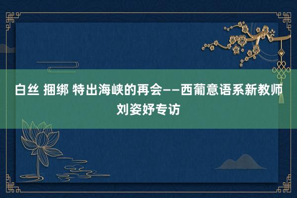 白丝 捆绑 特出海峡的再会——西葡意语系新教师刘姿妤专访