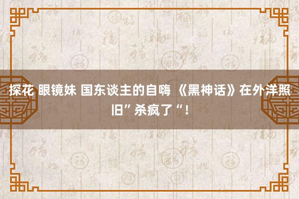 探花 眼镜妹 国东谈主的自嗨 《黑神话》在外洋照旧”杀疯了“！